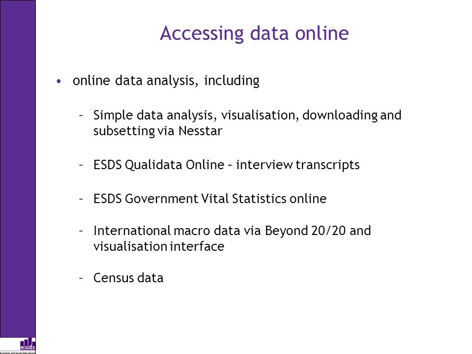 Accessing data online online data analysis, including –Simple data analysis, visualisation, downloading and subsetting via Nesstar –ESDS Qualidata Online – interview transcripts –ESDS Government Vital Statistics online –International macro data via Beyond 20/20 and visualisation interface –Census data