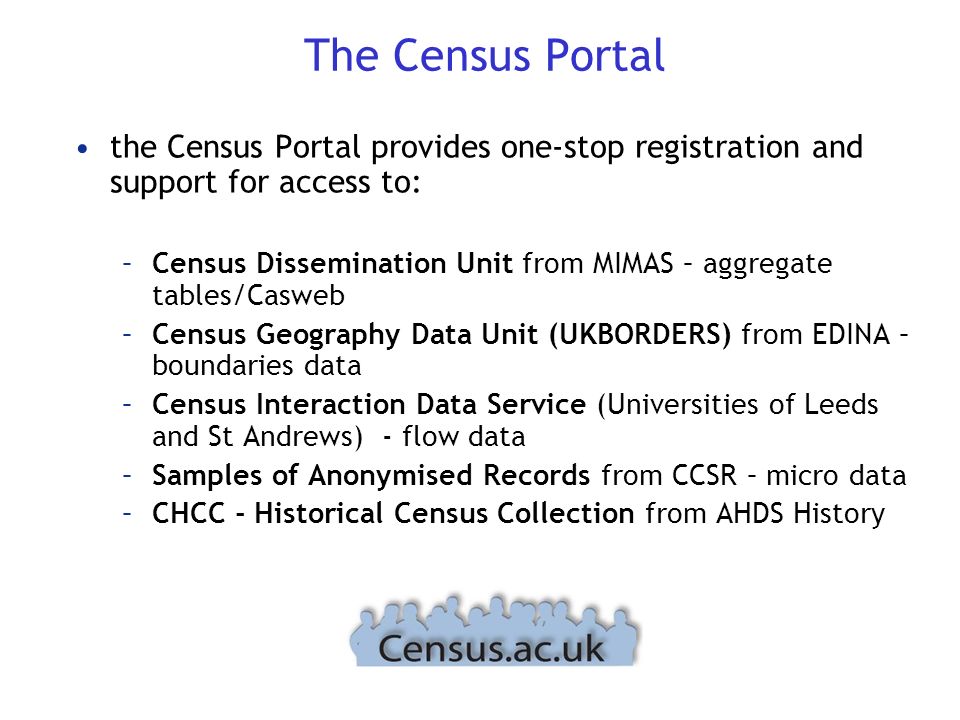 The Census Portal the Census Portal provides one-stop registration and support for access to: –Census Dissemination Unit from MIMAS – aggregate tables/Casweb –Census Geography Data Unit (UKBORDERS) from EDINA – boundaries data –Census Interaction Data Service (Universities of Leeds and St Andrews) - flow data –Samples of Anonymised Records from CCSR – micro data –CHCC - Historical Census Collection from AHDS History