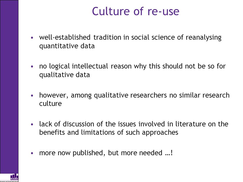 Culture of re-use well-established tradition in social science of reanalysing quantitative data no logical intellectual reason why this should not be so for qualitative data however, among qualitative researchers no similar research culture lack of discussion of the issues involved in literature on the benefits and limitations of such approaches more now published, but more needed …!