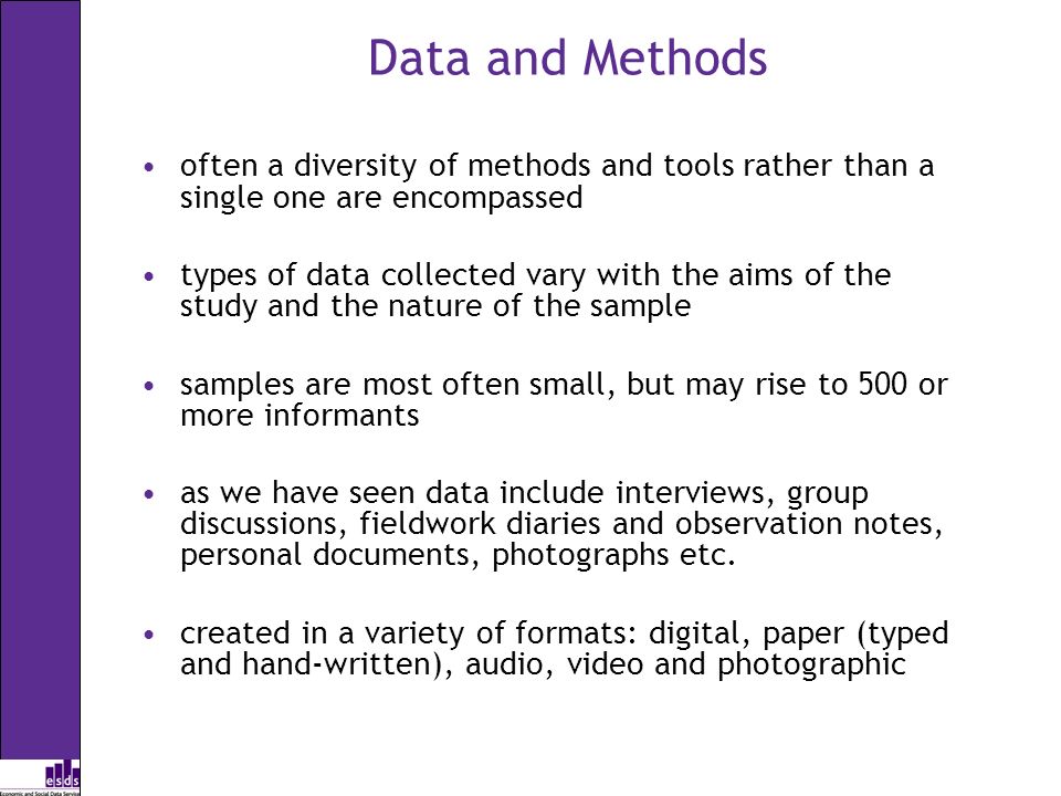 Data and Methods often a diversity of methods and tools rather than a single one are encompassed types of data collected vary with the aims of the study and the nature of the sample samples are most often small, but may rise to 500 or more informants as we have seen data include interviews, group discussions, fieldwork diaries and observation notes, personal documents, photographs etc.