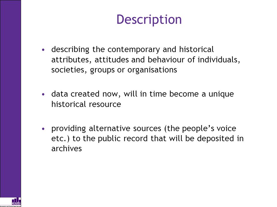Description describing the contemporary and historical attributes, attitudes and behaviour of individuals, societies, groups or organisations data created now, will in time become a unique historical resource providing alternative sources (the peoples voice etc.) to the public record that will be deposited in archives