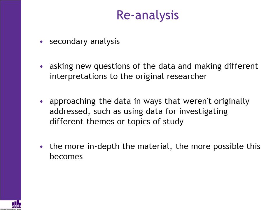 Re-analysis secondary analysis asking new questions of the data and making different interpretations to the original researcher approaching the data in ways that weren t originally addressed, such as using data for investigating different themes or topics of study the more in-depth the material, the more possible this becomes