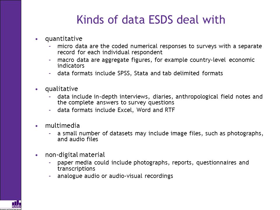 Kinds of data ESDS deal with quantitative –micro data are the coded numerical responses to surveys with a separate record for each individual respondent –macro data are aggregate figures, for example country-level economic indicators –data formats include SPSS, Stata and tab delimited formats qualitative –data include in-depth interviews, diaries, anthropological field notes and the complete answers to survey questions –data formats include Excel, Word and RTF multimedia –a small number of datasets may include image files, such as photographs, and audio files non-digital material –paper media could include photographs, reports, questionnaires and transcriptions –analogue audio or audio-visual recordings