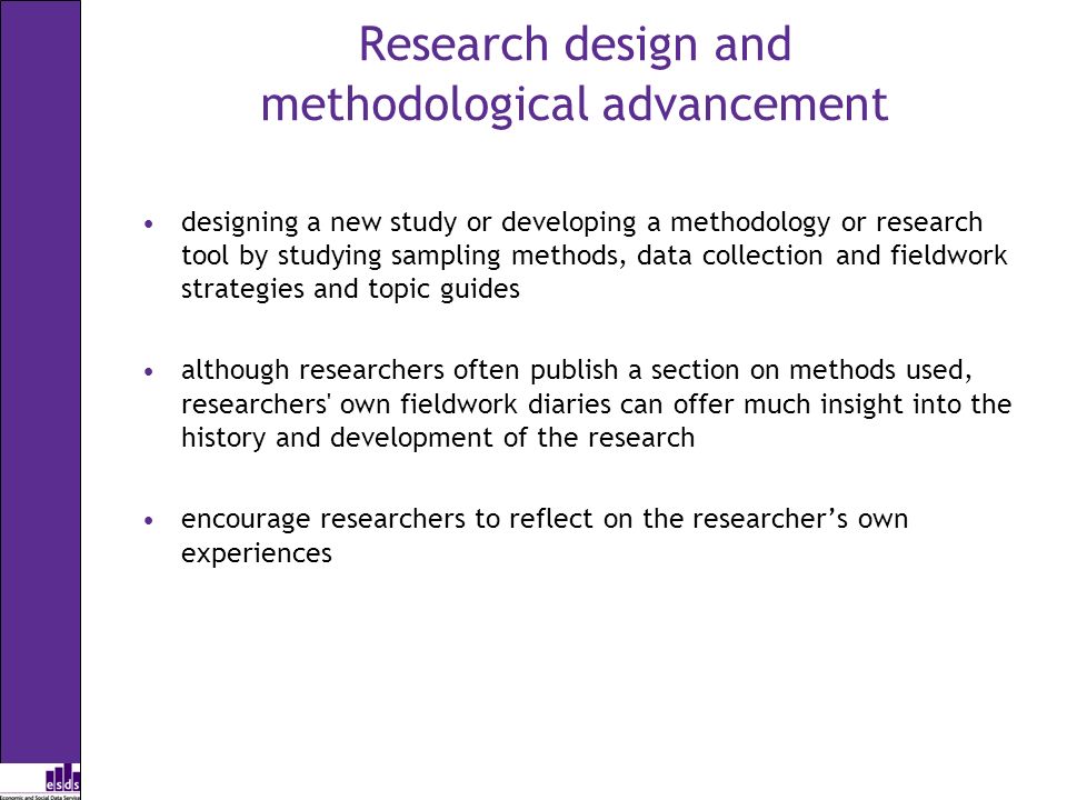 Research design and methodological advancement designing a new study or developing a methodology or research tool by studying sampling methods, data collection and fieldwork strategies and topic guides although researchers often publish a section on methods used, researchers own fieldwork diaries can offer much insight into the history and development of the research encourage researchers to reflect on the researchers own experiences