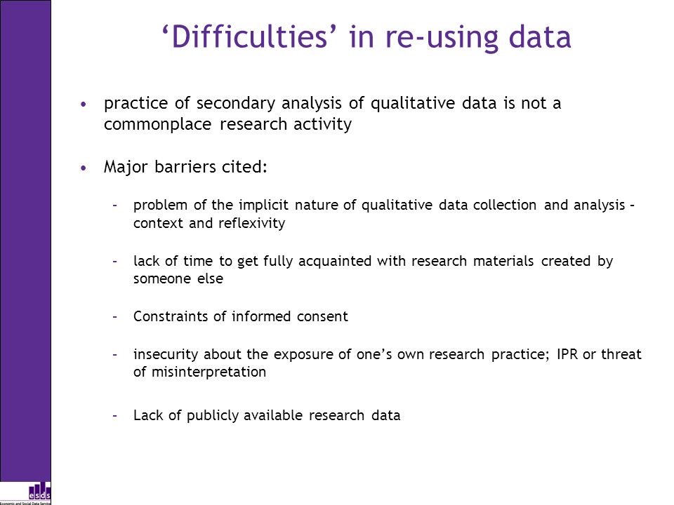 Difficulties in re-using data practice of secondary analysis of qualitative data is not a commonplace research activity Major barriers cited: –problem of the implicit nature of qualitative data collection and analysis – context and reflexivity –lack of time to get fully acquainted with research materials created by someone else –Constraints of informed consent –insecurity about the exposure of ones own research practice; IPR or threat of misinterpretation –Lack of publicly available research data