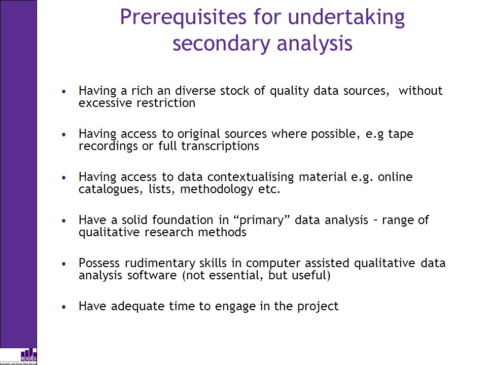 Prerequisites for undertaking secondary analysis Having a rich an diverse stock of quality data sources, without excessive restriction Having access to original sources where possible, e.g tape recordings or full transcriptions Having access to data contextualising material e.g.