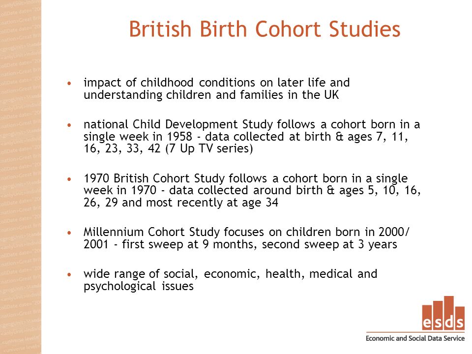 British Birth Cohort Studies impact of childhood conditions on later life and understanding children and families in the UK national Child Development Study follows a cohort born in a single week in data collected at birth & ages 7, 11, 16, 23, 33, 42 (7 Up TV series) 1970 British Cohort Study follows a cohort born in a single week in data collected around birth & ages 5, 10, 16, 26, 29 and most recently at age 34 Millennium Cohort Study focuses on children born in 2000/ first sweep at 9 months, second sweep at 3 years wide range of social, economic, health, medical and psychological issues