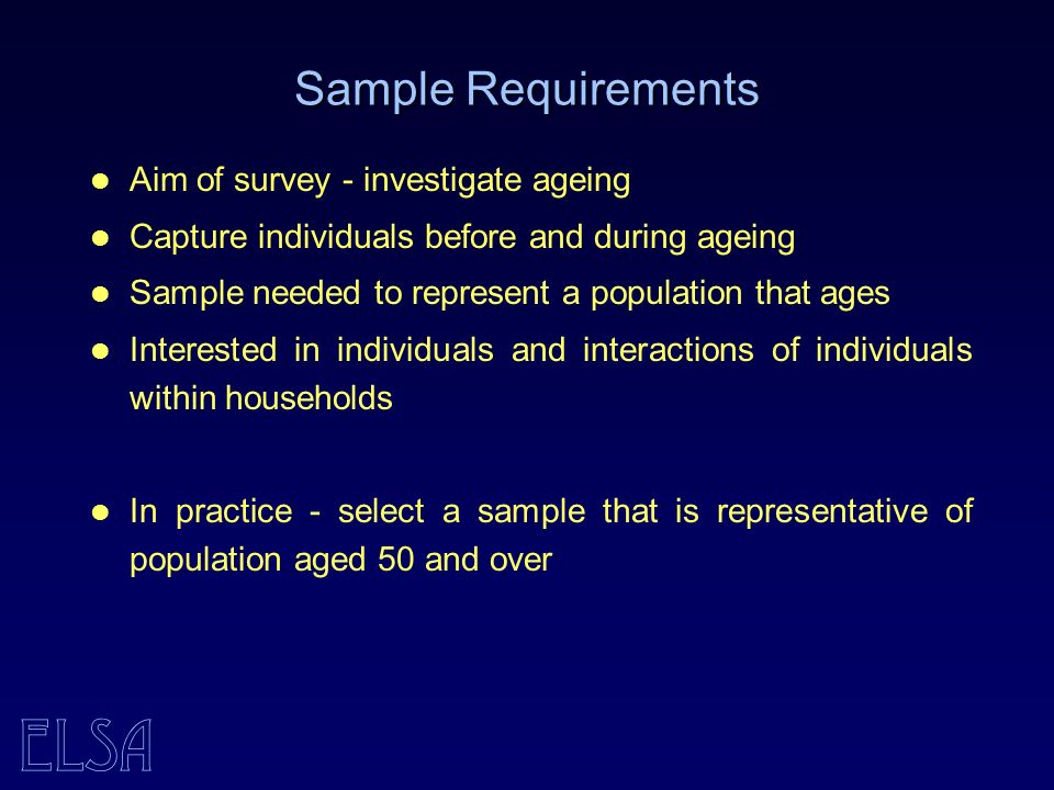 ELSA Sample Requirements Aim of survey - investigate ageing Capture individuals before and during ageing Sample needed to represent a population that ages Interested in individuals and interactions of individuals within households In practice - select a sample that is representative of population aged 50 and over