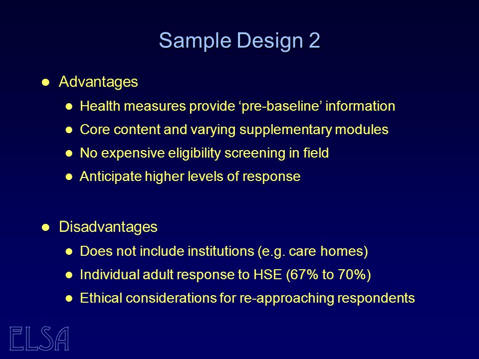ELSA Sample Design 2 Advantages Health measures provide pre-baseline information Core content and varying supplementary modules No expensive eligibility screening in field Anticipate higher levels of response Disadvantages Does not include institutions (e.g.