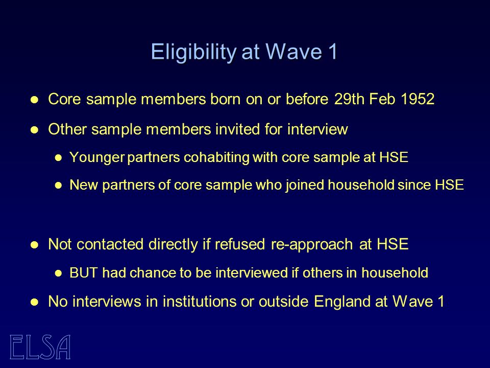 ELSA Eligibility at Wave 1 Core sample members born on or before 29th Feb 1952 Other sample members invited for interview Younger partners cohabiting with core sample at HSE New partners of core sample who joined household since HSE Not contacted directly if refused re-approach at HSE BUT had chance to be interviewed if others in household No interviews in institutions or outside England at Wave 1