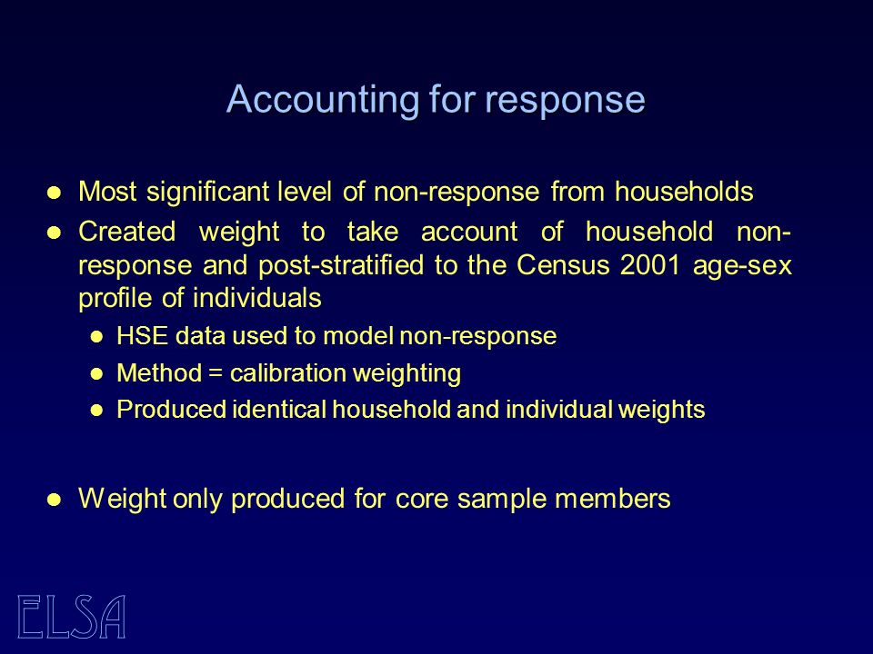 ELSA Accounting for response Most significant level of non-response from households Created weight to take account of household non- response and post-stratified to the Census 2001 age-sex profile of individuals HSE data used to model non-response Method = calibration weighting Produced identical household and individual weights Weight only produced for core sample members