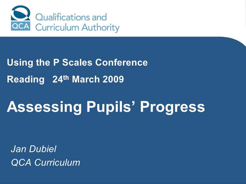 Jan Dubiel QCA Curriculum Using the P Scales Conference Reading 24 th March 2009 Assessing Pupils Progress