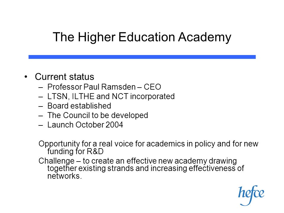 The Higher Education Academy Current status –Professor Paul Ramsden – CEO –LTSN, ILTHE and NCT incorporated –Board established –The Council to be developed –Launch October 2004 Opportunity for a real voice for academics in policy and for new funding for R&D Challenge – to create an effective new academy drawing together existing strands and increasing effectiveness of networks.