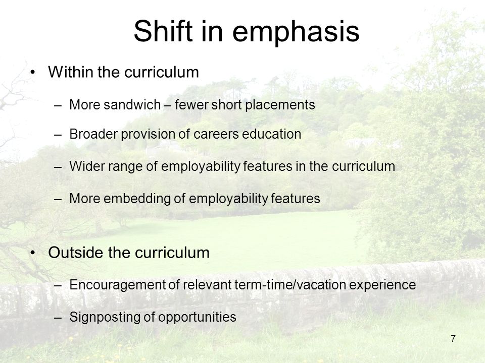 7 Shift in emphasis Within the curriculum –More sandwich – fewer short placements –Broader provision of careers education –Wider range of employability features in the curriculum –More embedding of employability features Outside the curriculum –Encouragement of relevant term-time/vacation experience –Signposting of opportunities
