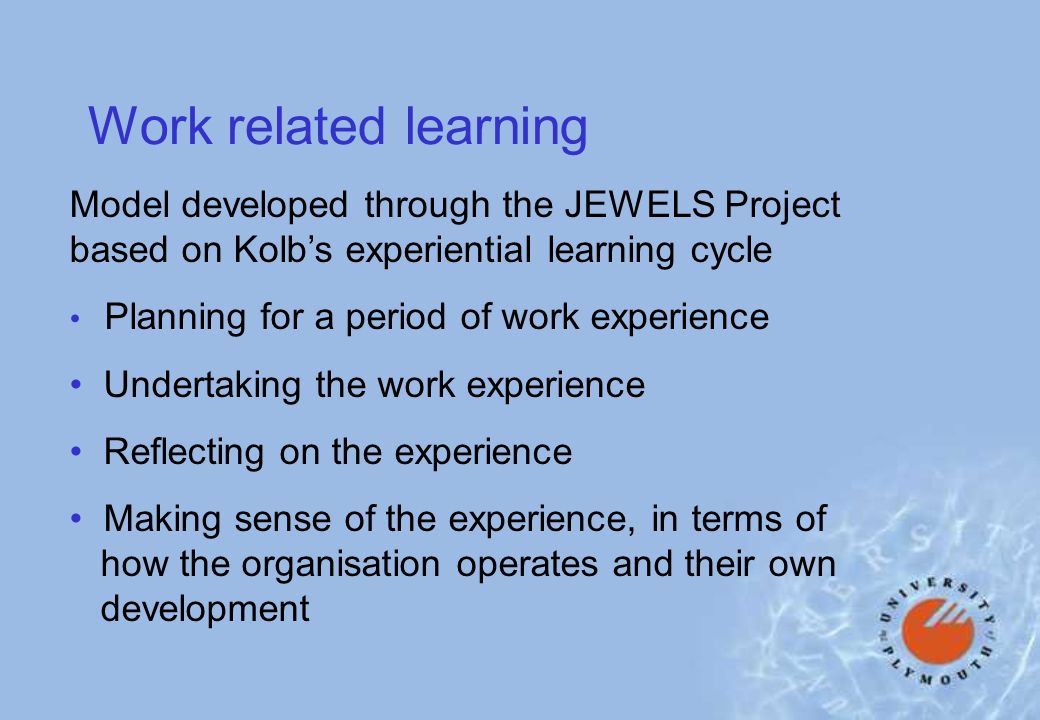Work related learning Model developed through the JEWELS Project based on Kolbs experiential learning cycle Planning for a period of work experience Undertaking the work experience Reflecting on the experience Making sense of the experience, in terms of how the organisation operates and their own development