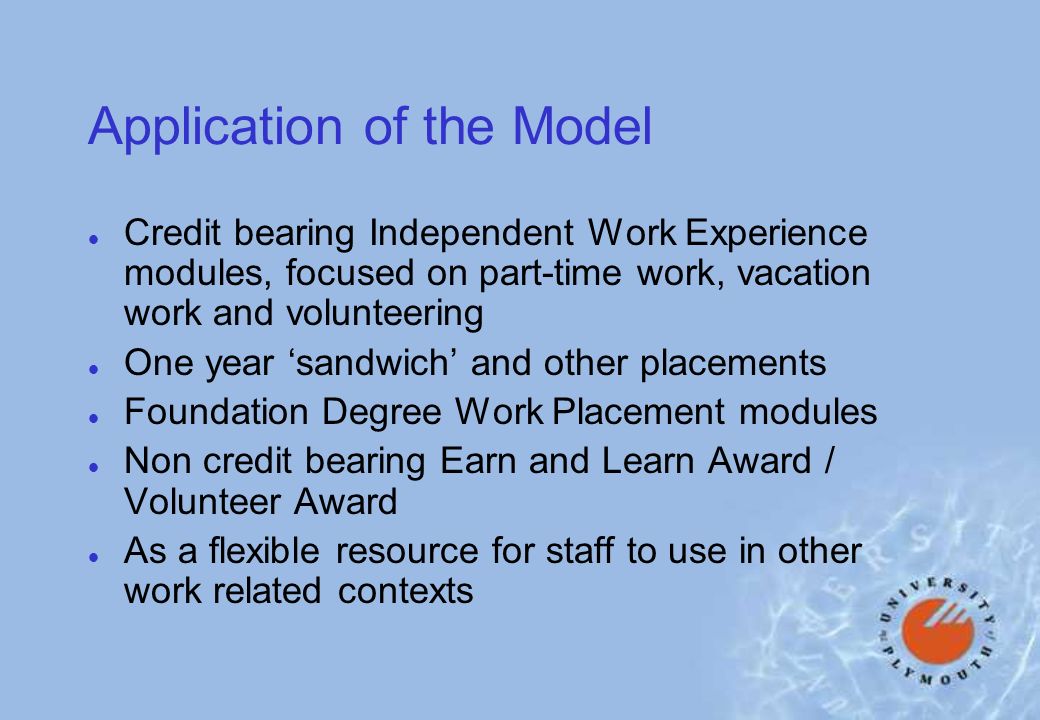 Application of the Model l Credit bearing Independent Work Experience modules, focused on part-time work, vacation work and volunteering l One year sandwich and other placements l Foundation Degree Work Placement modules l Non credit bearing Earn and Learn Award / Volunteer Award l As a flexible resource for staff to use in other work related contexts