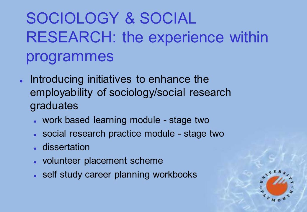SOCIOLOGY & SOCIAL RESEARCH: the experience within programmes l Introducing initiatives to enhance the employability of sociology/social research graduates l work based learning module - stage two l social research practice module - stage two l dissertation l volunteer placement scheme l self study career planning workbooks