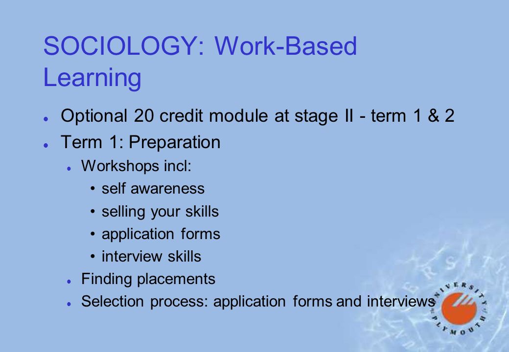 SOCIOLOGY: Work-Based Learning l Optional 20 credit module at stage II - term 1 & 2 l Term 1: Preparation l Workshops incl: self awareness selling your skills application forms interview skills l Finding placements l Selection process: application forms and interviews