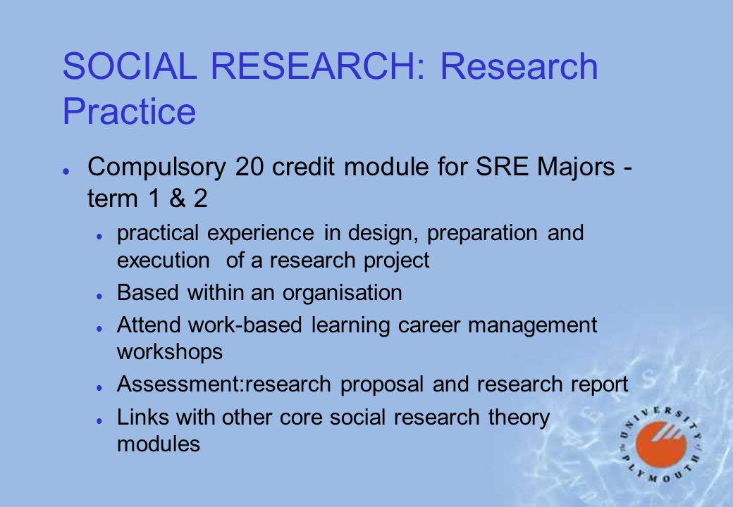 SOCIAL RESEARCH: Research Practice l Compulsory 20 credit module for SRE Majors - term 1 & 2 l practical experience in design, preparation and execution of a research project l Based within an organisation l Attend work-based learning career management workshops l Assessment:research proposal and research report l Links with other core social research theory modules