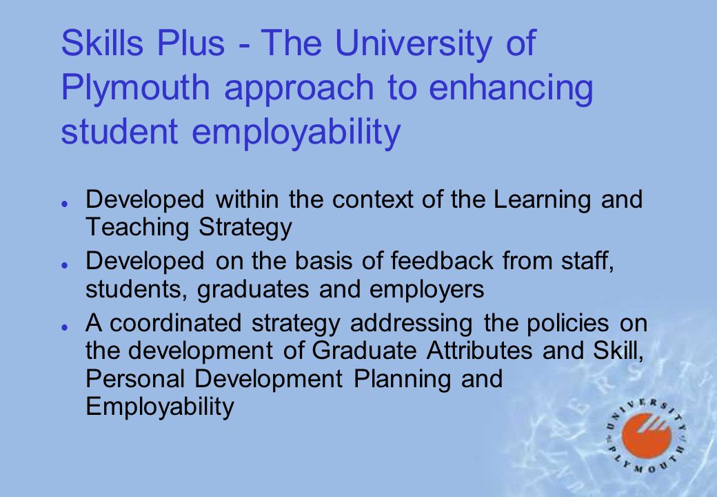 Skills Plus - The University of Plymouth approach to enhancing student employability l Developed within the context of the Learning and Teaching Strategy l Developed on the basis of feedback from staff, students, graduates and employers l A coordinated strategy addressing the policies on the development of Graduate Attributes and Skill, Personal Development Planning and Employability
