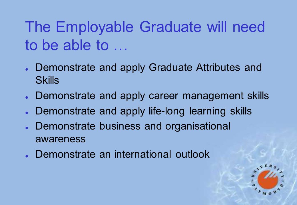 The Employable Graduate will need to be able to … l Demonstrate and apply Graduate Attributes and Skills l Demonstrate and apply career management skills l Demonstrate and apply life-long learning skills l Demonstrate business and organisational awareness l Demonstrate an international outlook