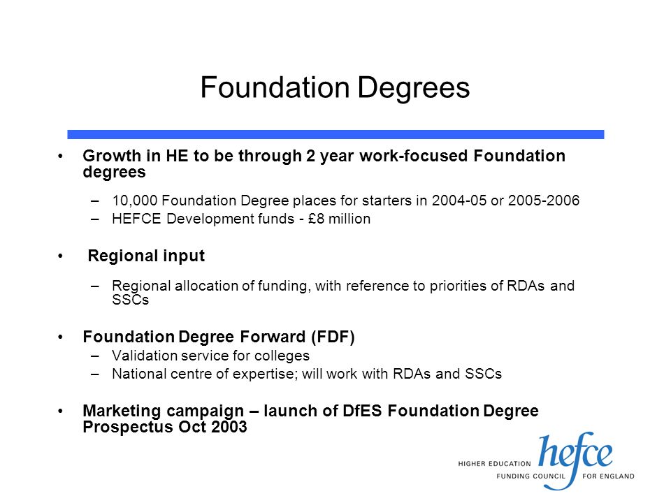 Foundation Degrees Growth in HE to be through 2 year work-focused Foundation degrees –10,000 Foundation Degree places for starters in or –HEFCE Development funds - £8 million Regional input –Regional allocation of funding, with reference to priorities of RDAs and SSCs Foundation Degree Forward (FDF) –Validation service for colleges –National centre of expertise; will work with RDAs and SSCs Marketing campaign – launch of DfES Foundation Degree Prospectus Oct 2003