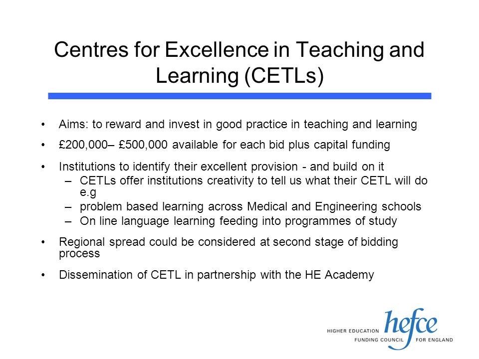 Centres for Excellence in Teaching and Learning (CETLs) Aims: to reward and invest in good practice in teaching and learning £200,000– £500,000 available for each bid plus capital funding Institutions to identify their excellent provision - and build on it –CETLs offer institutions creativity to tell us what their CETL will do e.g –problem based learning across Medical and Engineering schools –On line language learning feeding into programmes of study Regional spread could be considered at second stage of bidding process Dissemination of CETL in partnership with the HE Academy