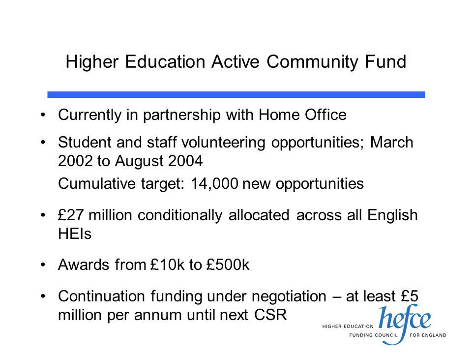 Higher Education Active Community Fund Currently in partnership with Home Office Student and staff volunteering opportunities; March 2002 to August 2004 Cumulative target: 14,000 new opportunities £27 million conditionally allocated across all English HEIs Awards from £10k to £500k Continuation funding under negotiation – at least £5 million per annum until next CSR