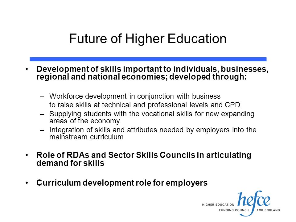 Future of Higher Education Development of skills important to individuals, businesses, regional and national economies; developed through: –Workforce development in conjunction with business to raise skills at technical and professional levels and CPD –Supplying students with the vocational skills for new expanding areas of the economy –Integration of skills and attributes needed by employers into the mainstream curriculum Role of RDAs and Sector Skills Councils in articulating demand for skills Curriculum development role for employers