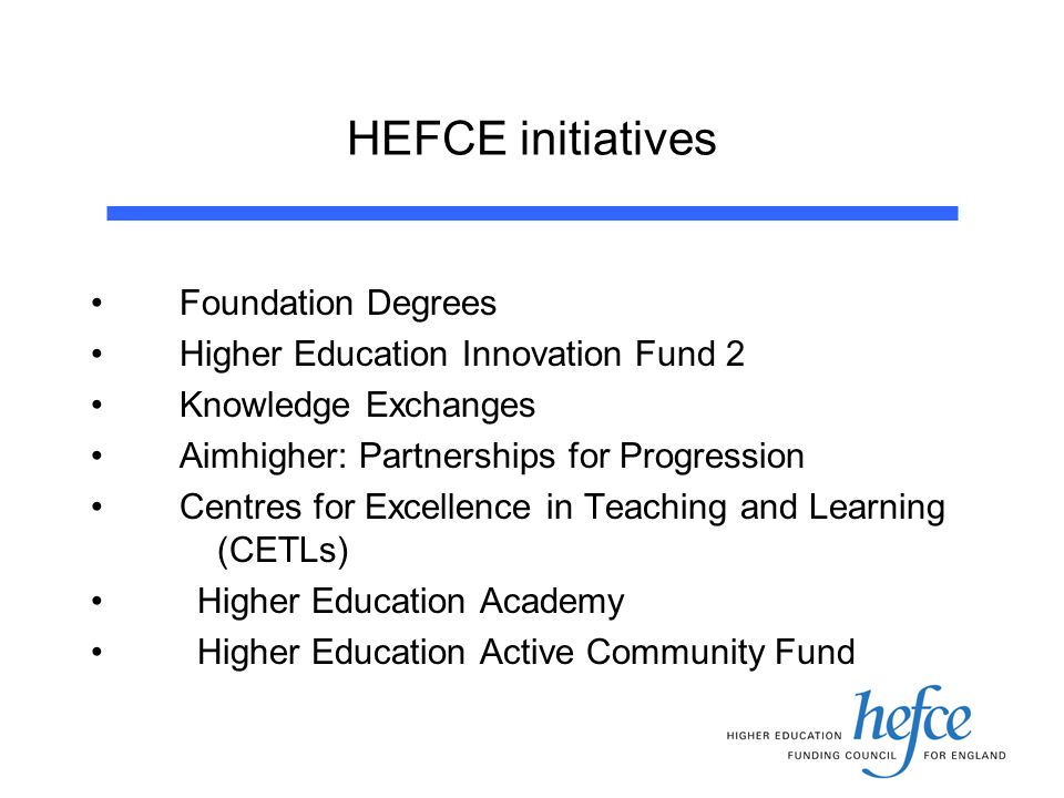 HEFCE initiatives Foundation Degrees Higher Education Innovation Fund 2 Knowledge Exchanges Aimhigher: Partnerships for Progression Centres for Excellence in Teaching and Learning (CETLs) Higher Education Academy Higher Education Active Community Fund