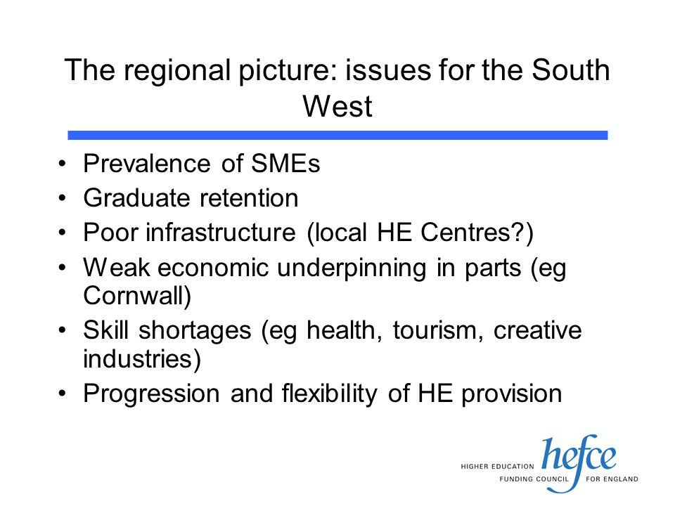 The regional picture: issues for the South West Prevalence of SMEs Graduate retention Poor infrastructure (local HE Centres ) Weak economic underpinning in parts (eg Cornwall) Skill shortages (eg health, tourism, creative industries) Progression and flexibility of HE provision