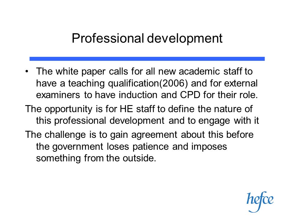Professional development The white paper calls for all new academic staff to have a teaching qualification(2006) and for external examiners to have induction and CPD for their role.