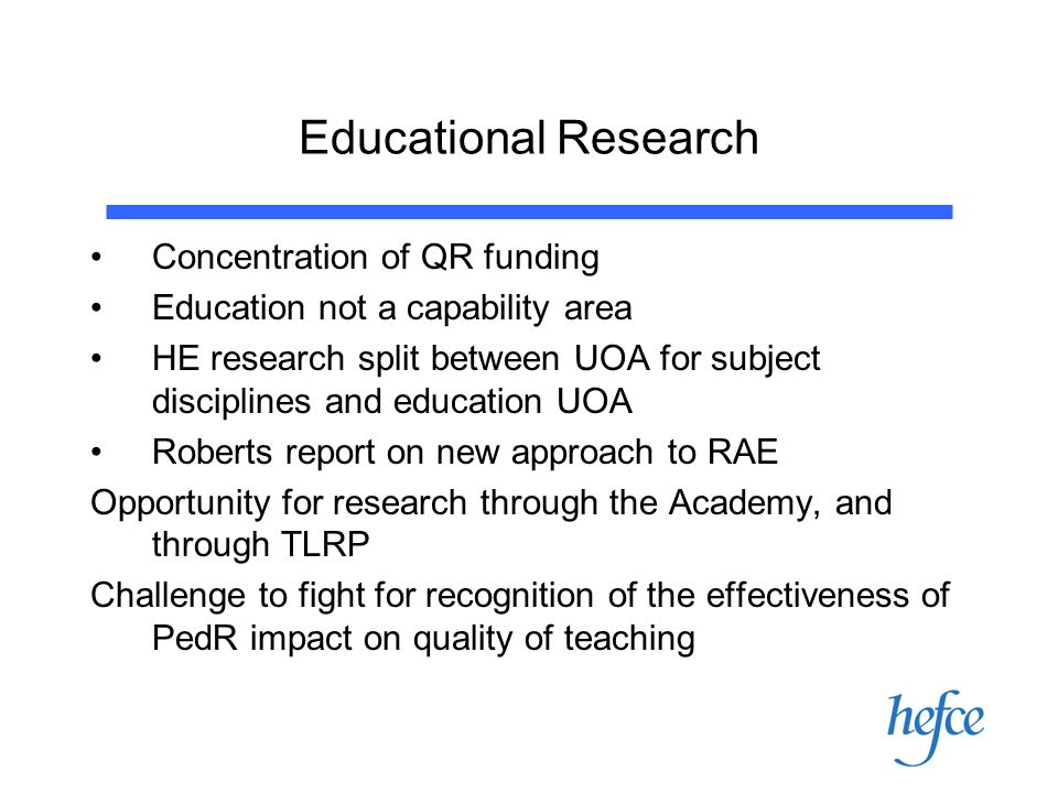 Educational Research Concentration of QR funding Education not a capability area HE research split between UOA for subject disciplines and education UOA Roberts report on new approach to RAE Opportunity for research through the Academy, and through TLRP Challenge to fight for recognition of the effectiveness of PedR impact on quality of teaching