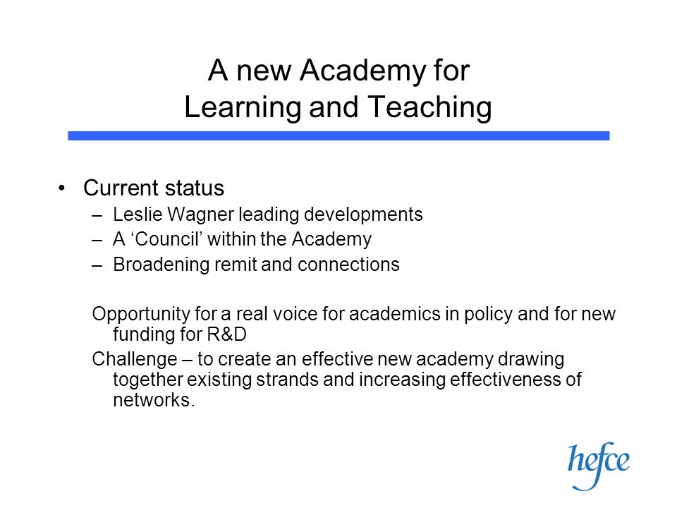 A new Academy for Learning and Teaching Current status –Leslie Wagner leading developments –A Council within the Academy –Broadening remit and connections Opportunity for a real voice for academics in policy and for new funding for R&D Challenge – to create an effective new academy drawing together existing strands and increasing effectiveness of networks.