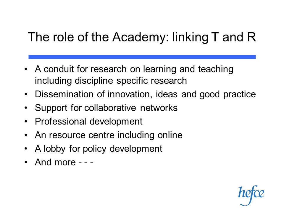 The role of the Academy: linking T and R A conduit for research on learning and teaching including discipline specific research Dissemination of innovation, ideas and good practice Support for collaborative networks Professional development An resource centre including online A lobby for policy development And more - - -
