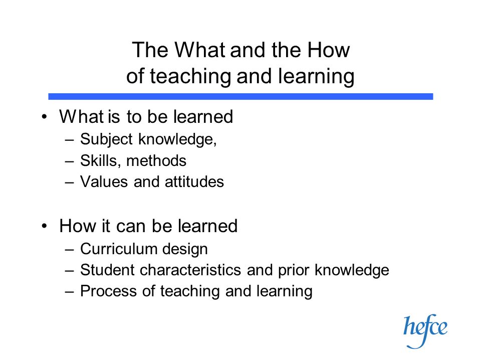 The What and the How of teaching and learning What is to be learned –Subject knowledge, –Skills, methods –Values and attitudes How it can be learned –Curriculum design –Student characteristics and prior knowledge –Process of teaching and learning