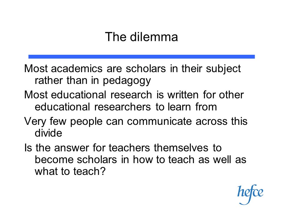 The dilemma Most academics are scholars in their subject rather than in pedagogy Most educational research is written for other educational researchers to learn from Very few people can communicate across this divide Is the answer for teachers themselves to become scholars in how to teach as well as what to teach