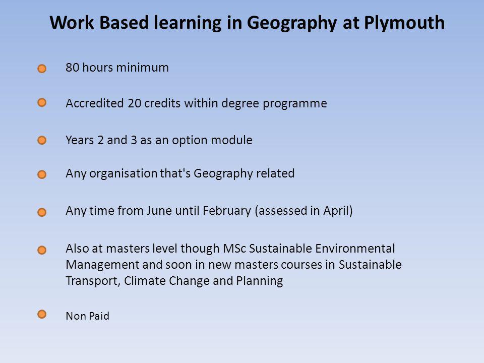 Work Based learning in Geography at Plymouth 80 hours minimum Also at masters level though MSc Sustainable Environmental Management and soon in new masters courses in Sustainable Transport, Climate Change and Planning Accredited 20 credits within degree programme Years 2 and 3 as an option module Any organisation that s Geography related Any time from June until February (assessed in April) Non Paid