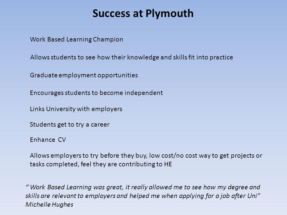 Success at Plymouth Graduate employment opportunities Links University with employers Students get to try a career Allows employers to try before they buy, low cost/no cost way to get projects or tasks completed, feel they are contributing to HE Enhance CV Encourages students to become independent Allows students to see how their knowledge and skills fit into practice Work Based Learning was great, it really allowed me to see how my degree and skills are relevant to employers and helped me when applying for a job after Uni Michelle Hughes Work Based Learning Champion