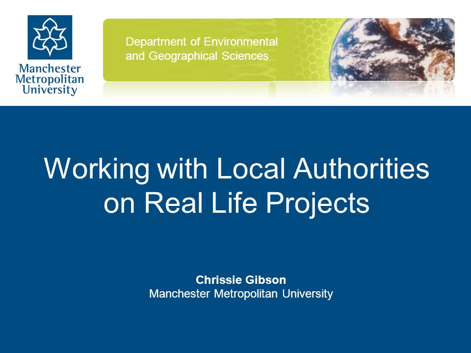Working with Local Authorities on Real Life Projects Chrissie Gibson Manchester Metropolitan University Department of Environmental and Geographical Sciences