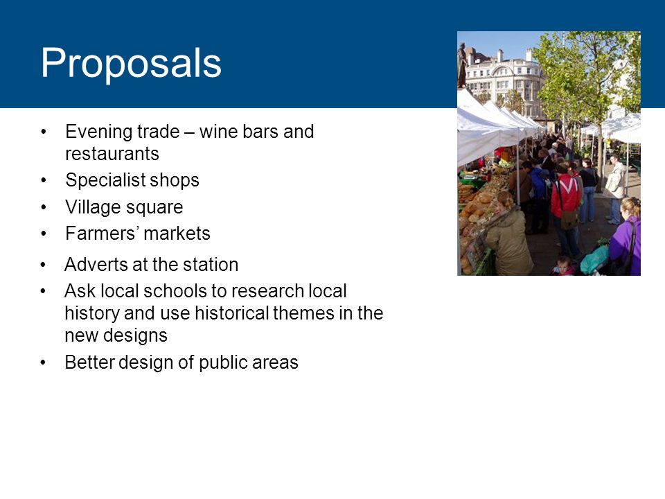 Proposals Evening trade – wine bars and restaurants Specialist shops Village square Farmers markets Adverts at the station Ask local schools to research local history and use historical themes in the new designs Better design of public areas