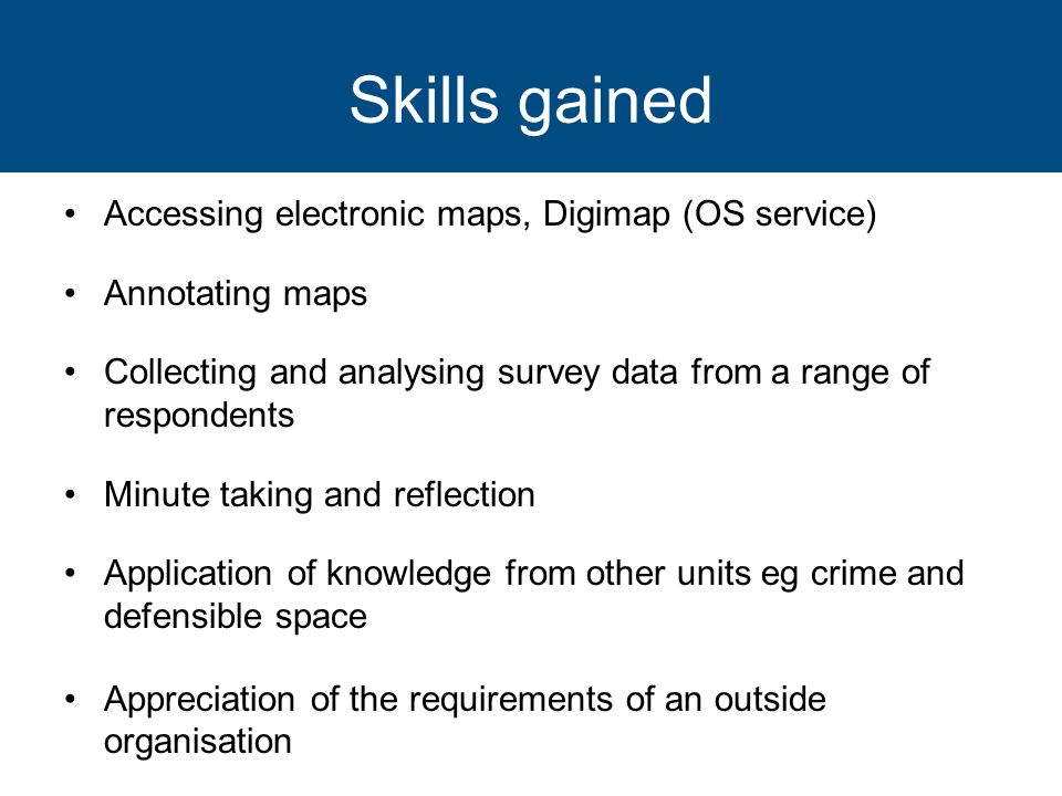 Skills gained Accessing electronic maps, Digimap (OS service) Annotating maps Collecting and analysing survey data from a range of respondents Minute taking and reflection Application of knowledge from other units eg crime and defensible space Appreciation of the requirements of an outside organisation