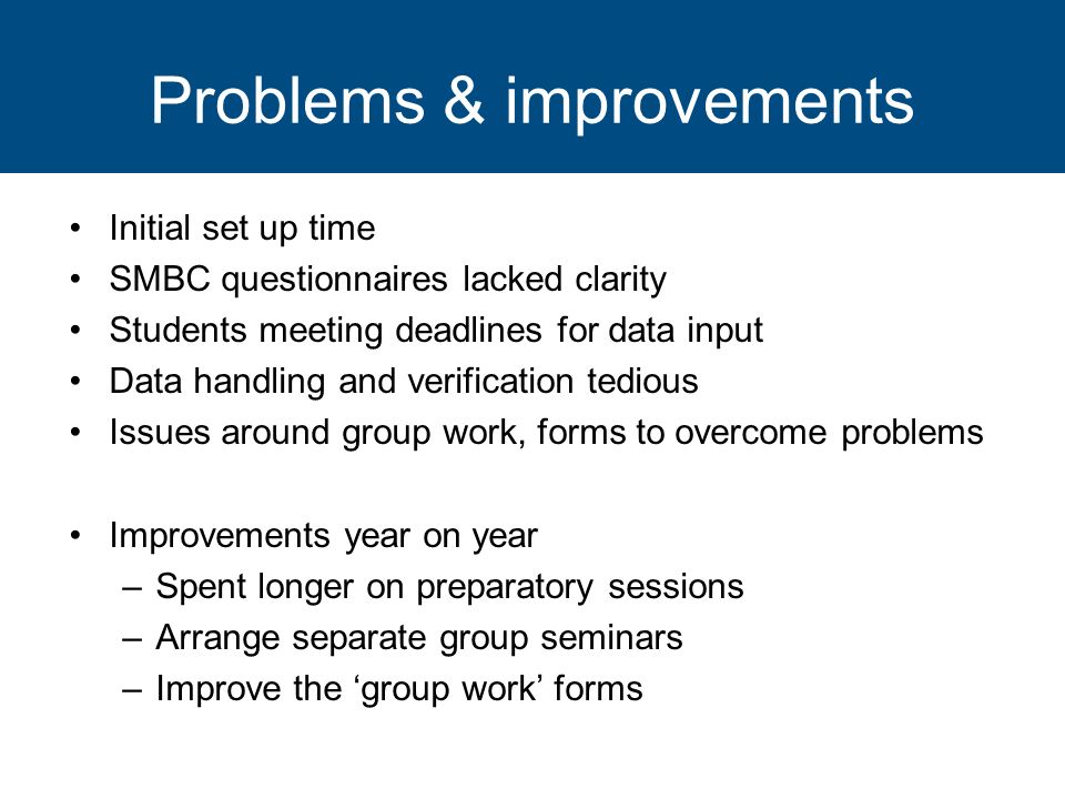 Problems & improvements Initial set up time SMBC questionnaires lacked clarity Students meeting deadlines for data input Data handling and verification tedious Issues around group work, forms to overcome problems Improvements year on year –Spent longer on preparatory sessions –Arrange separate group seminars –Improve the group work forms