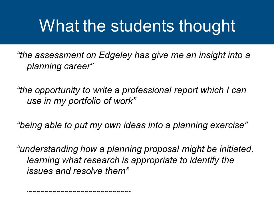 What the students thought the assessment on Edgeley has give me an insight into a planning career the opportunity to write a professional report which I can use in my portfolio of work being able to put my own ideas into a planning exercise understanding how a planning proposal might be initiated, learning what research is appropriate to identify the issues and resolve them ~~~~~~~~~~~~~~~~~~~~~~~~~~