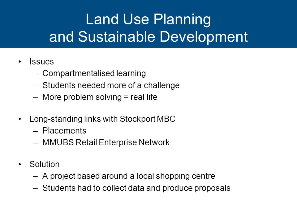 Land Use Planning and Sustainable Development Issues –Compartmentalised learning –Students needed more of a challenge –More problem solving = real life Long-standing links with Stockport MBC –Placements –MMUBS Retail Enterprise Network Solution –A project based around a local shopping centre –Students had to collect data and produce proposals