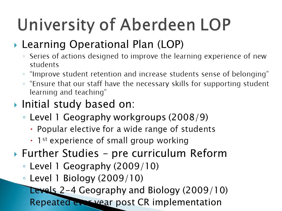 Learning Operational Plan (LOP) Series of actions designed to improve the learning experience of new students Improve student retention and increase students sense of belonging Ensure that our staff have the necessary skills for supporting student learning and teaching Initial study based on: Level 1 Geography workgroups (2008/9) Popular elective for a wide range of students 1 st experience of small group working Further Studies – pre curriculum Reform Level 1 Geography (2009/10) Level 1 Biology (2009/10) Levels 2-4 Geography and Biology (2009/10) Repeated ever year post CR implementation