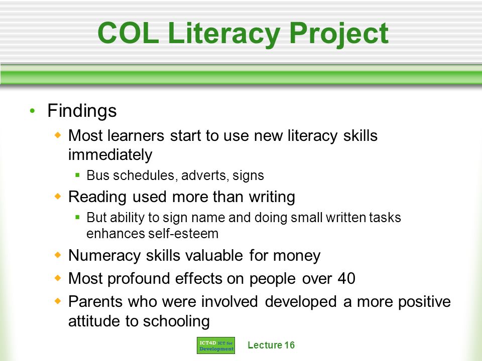 Lecture 16 COL Literacy Project Findings Most learners start to use new literacy skills immediately Bus schedules, adverts, signs Reading used more than writing But ability to sign name and doing small written tasks enhances self-esteem Numeracy skills valuable for money Most profound effects on people over 40 Parents who were involved developed a more positive attitude to schooling