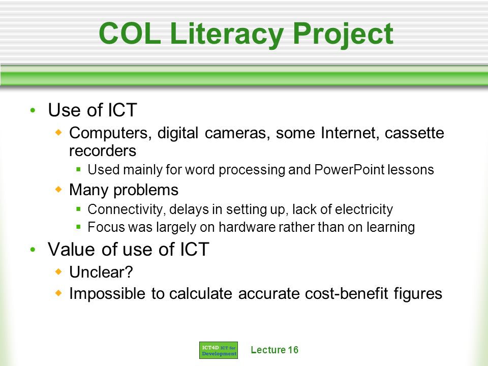 Lecture 16 COL Literacy Project Use of ICT Computers, digital cameras, some Internet, cassette recorders Used mainly for word processing and PowerPoint lessons Many problems Connectivity, delays in setting up, lack of electricity Focus was largely on hardware rather than on learning Value of use of ICT Unclear.