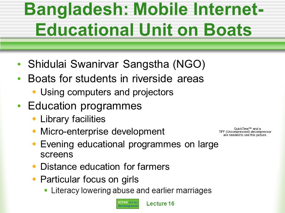 Lecture 16 Bangladesh: Mobile Internet- Educational Unit on Boats Shidulai Swanirvar Sangstha (NGO) Boats for students in riverside areas Using computers and projectors Education programmes Library facilities Micro-enterprise development Evening educational programmes on large screens Distance education for farmers Particular focus on girls Literacy lowering abuse and earlier marriages