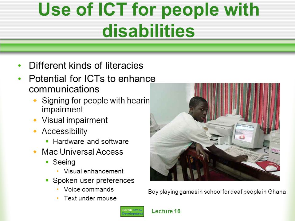 Lecture 16 Use of ICT for people with disabilities Different kinds of literacies Potential for ICTs to enhance communications Signing for people with hearing impairment Visual impairment Accessibility Hardware and software Mac Universal Access Seeing Visual enhancement Spoken user preferences Voice commands Text under mouse Boy playing games in school for deaf people in Ghana